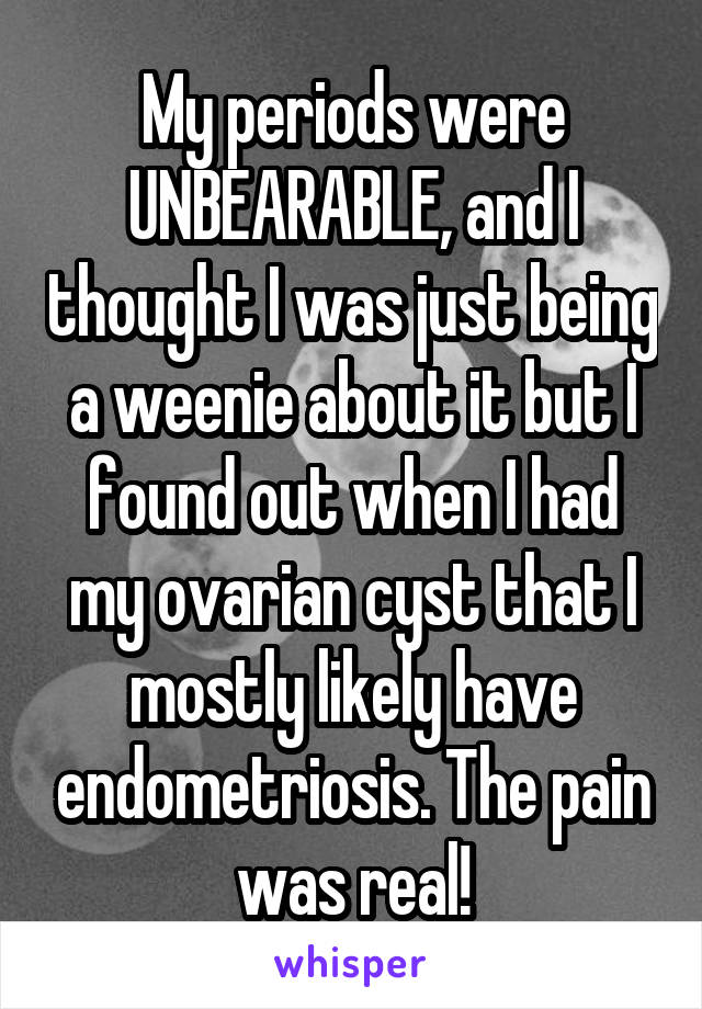 My periods were UNBEARABLE, and I thought I was just being a weenie about it but I found out when I had my ovarian cyst that I mostly likely have endometriosis. The pain was real!