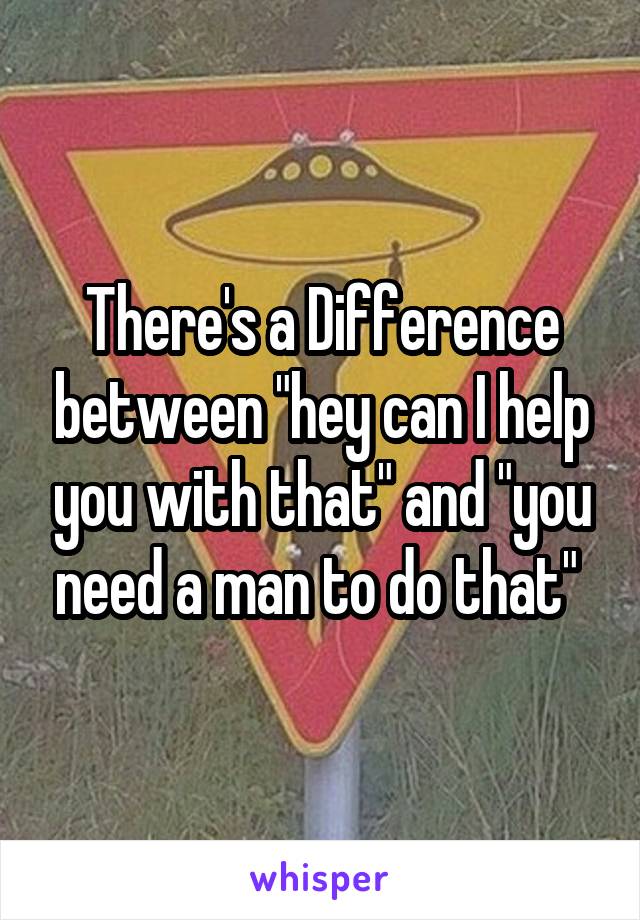 There's a Difference between "hey can I help you with that" and "you need a man to do that" 