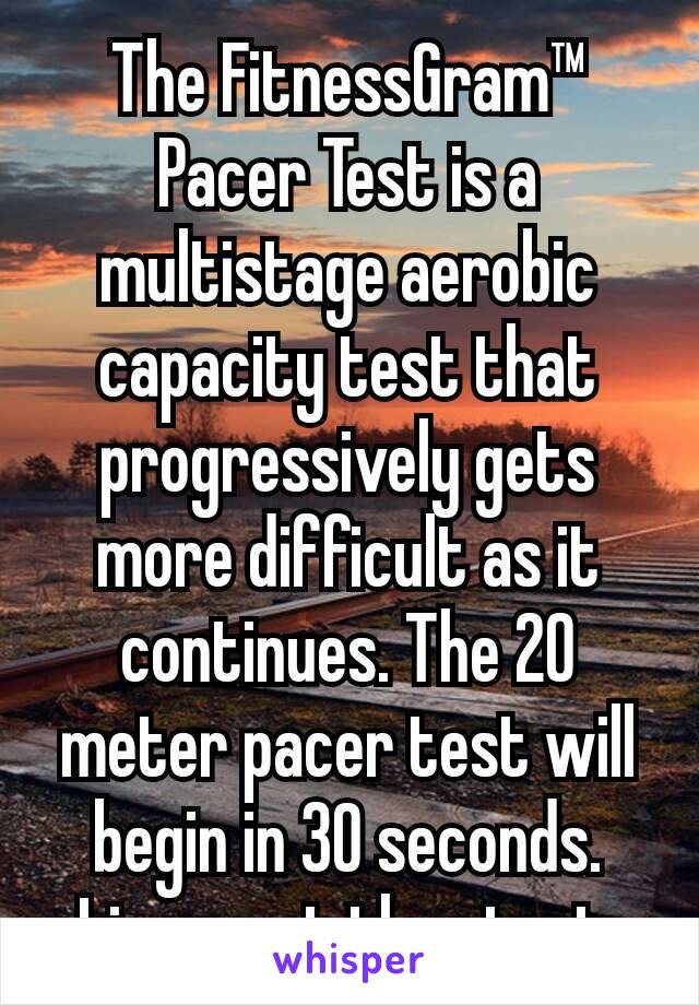 The FitnessGram™ Pacer Test is a multistage aerobic capacity test that progressively gets more difficult as it continues. The 20 meter pacer test will begin in 30 seconds. Line up at the start.