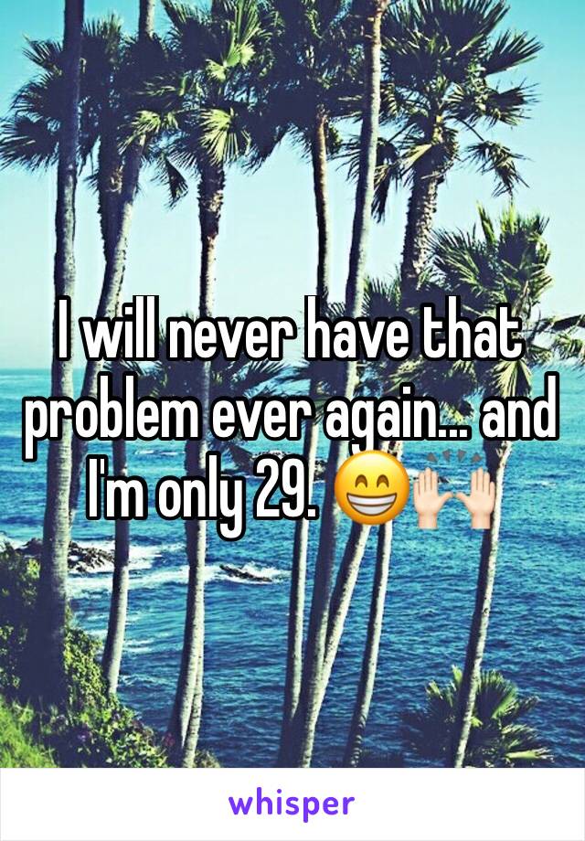 I will never have that problem ever again... and I'm only 29. 😁🙌🏻