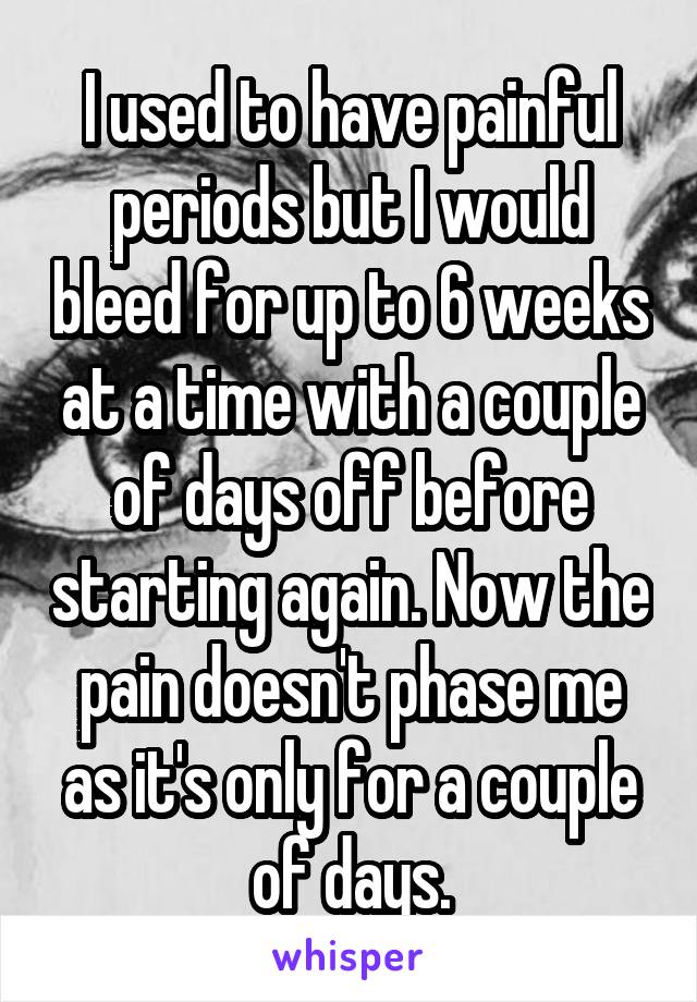 I used to have painful periods but I would bleed for up to 6 weeks at a time with a couple of days off before starting again. Now the pain doesn't phase me as it's only for a couple of days.