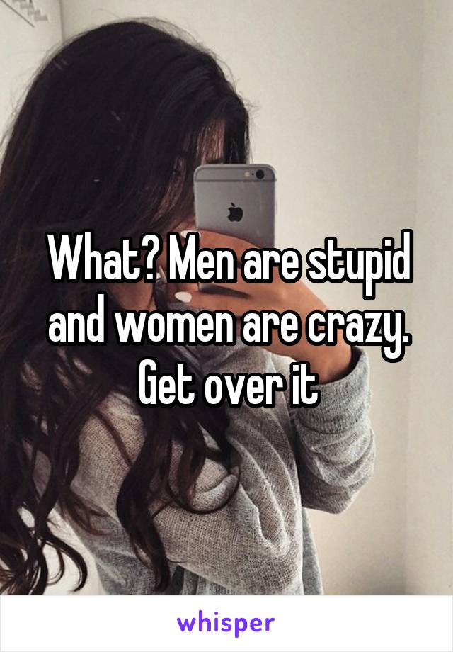 What? Men are stupid and women are crazy. Get over it