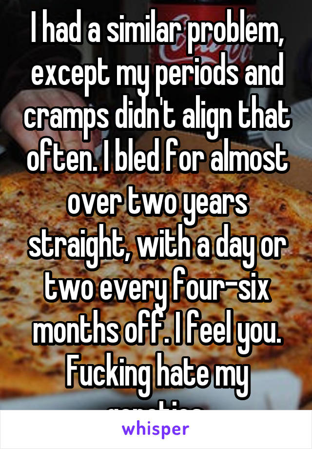 I had a similar problem, except my periods and cramps didn't align that often. I bled for almost over two years straight, with a day or two every four-six months off. I feel you. Fucking hate my genetics.