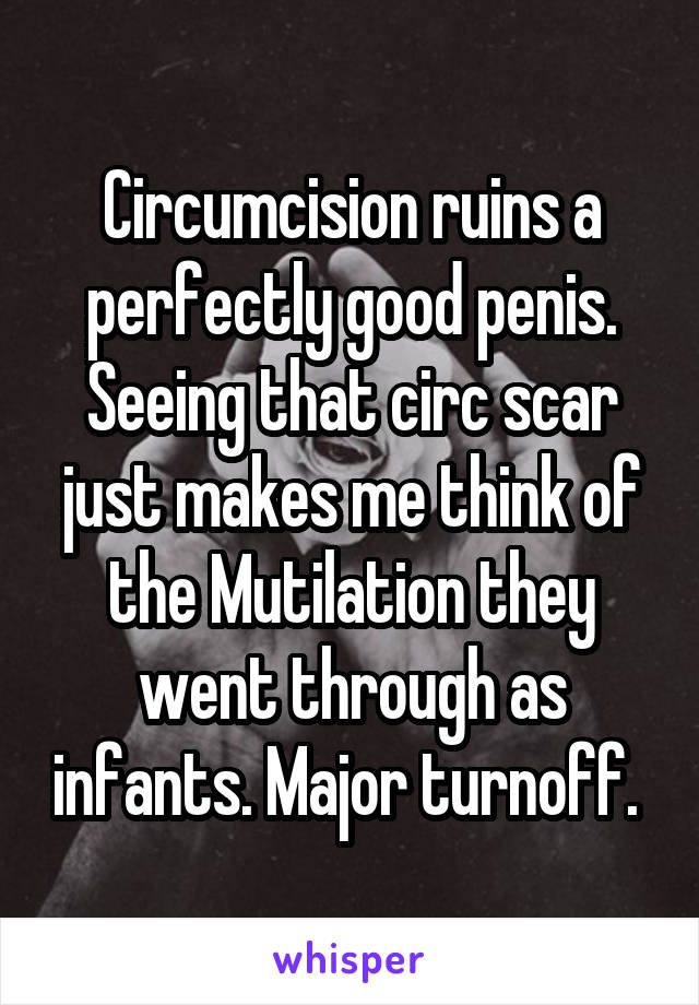 Circumcision ruins a perfectly good penis. Seeing that circ scar just makes me think of the Mutilation they went through as infants. Major turnoff. 