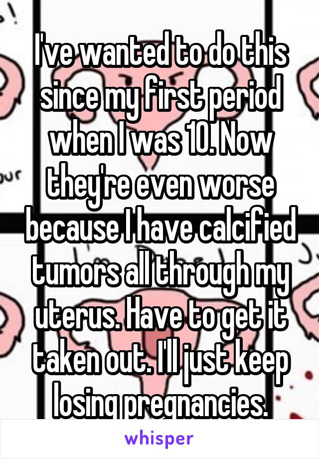 I've wanted to do this since my first period when I was 10. Now they're even worse because I have calcified tumors all through my uterus. Have to get it taken out. I'll just keep losing pregnancies.