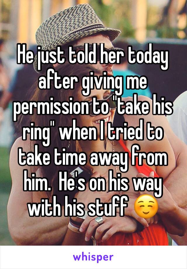 He just told her today after giving me permission to "take his ring" when I tried to take time away from him.  He's on his way with his stuff ☺️