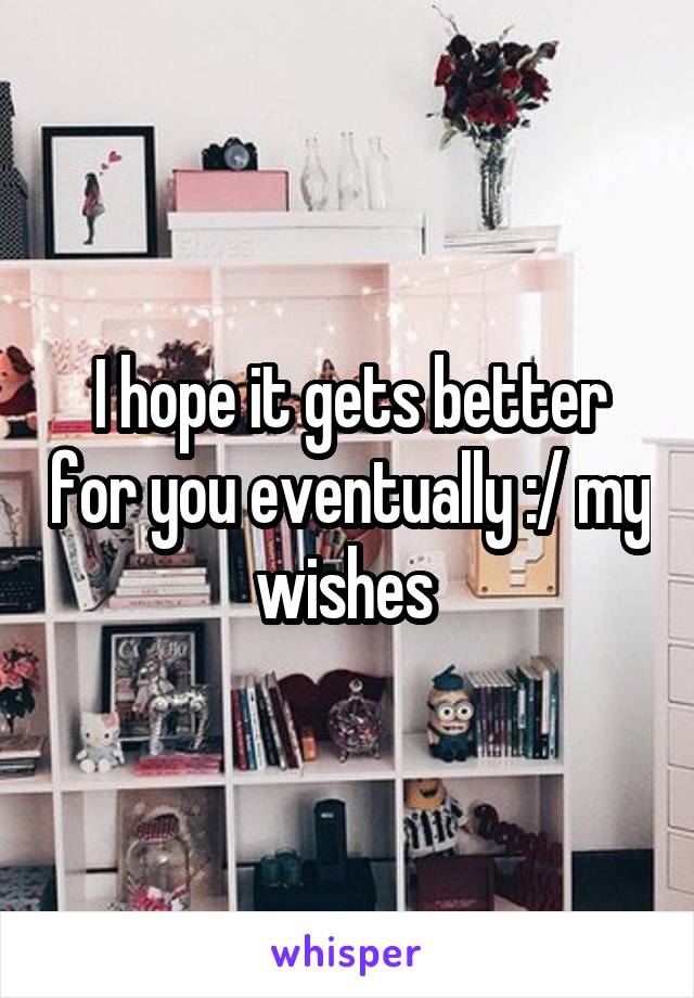 I hope it gets better for you eventually :/ my wishes 