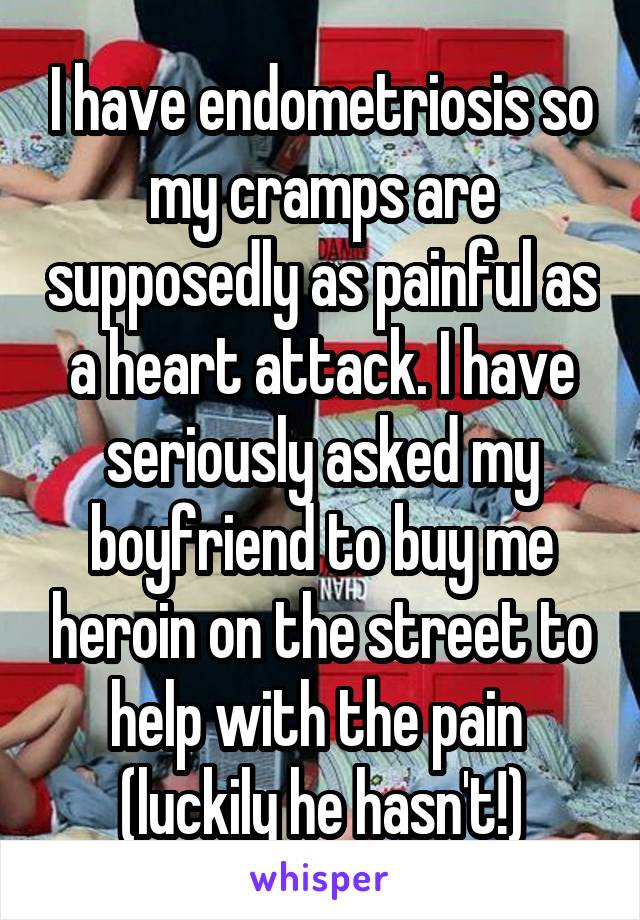 I have endometriosis so my cramps are supposedly as painful as a heart attack. I have seriously asked my boyfriend to buy me heroin on the street to help with the pain  (luckily he hasn't!)