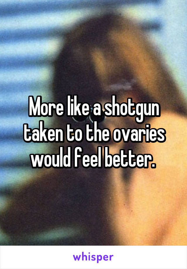 More like a shotgun taken to the ovaries would feel better. 