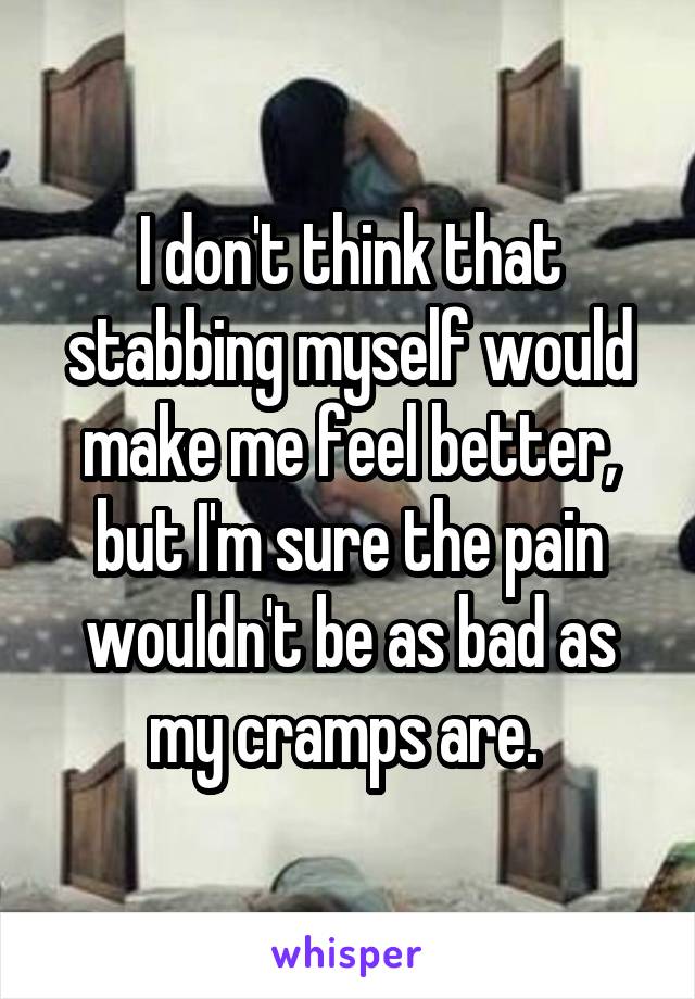 I don't think that stabbing myself would make me feel better, but I'm sure the pain wouldn't be as bad as my cramps are. 