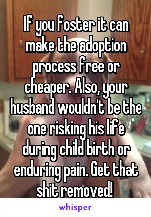 If you foster it can make the adoption process free or cheaper. Also, your husband wouldn't be the one risking his life during child birth or enduring pain. Get that shit removed! 