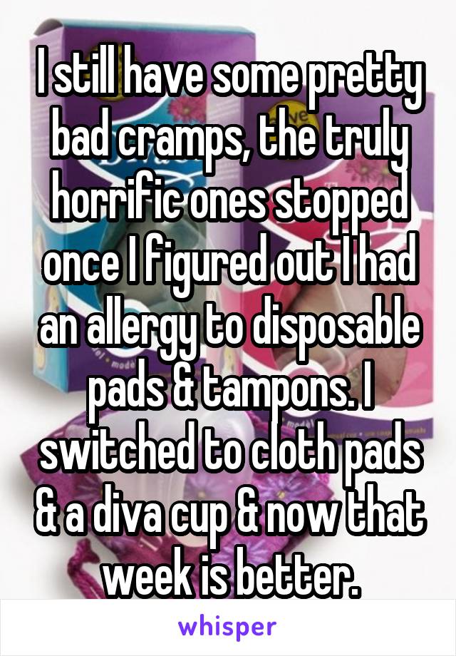 I still have some pretty bad cramps, the truly horrific ones stopped once I figured out I had an allergy to disposable pads & tampons. I switched to cloth pads & a diva cup & now that week is better.