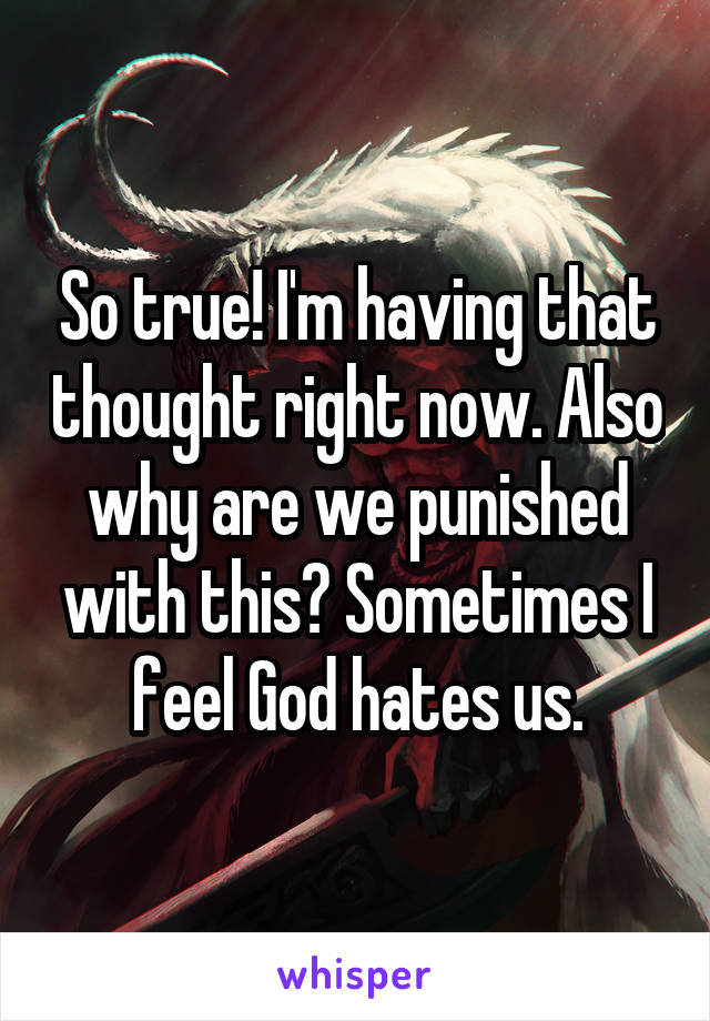 So true! I'm having that thought right now. Also why are we punished with this? Sometimes I feel God hates us.