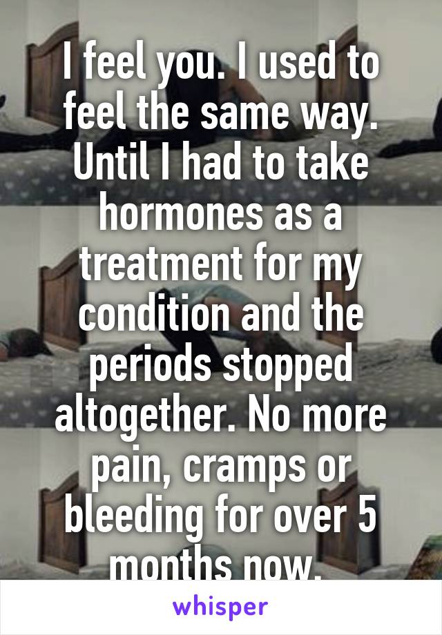 I feel you. I used to feel the same way. Until I had to take hormones as a treatment for my condition and the periods stopped altogether. No more pain, cramps or bleeding for over 5 months now. 