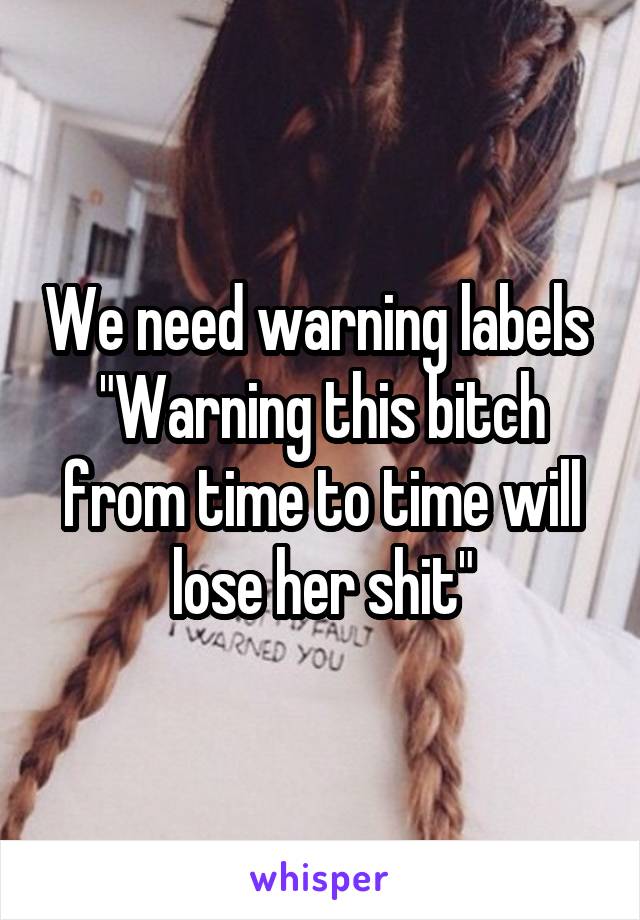 We need warning labels 
"Warning this bitch from time to time will lose her shit"