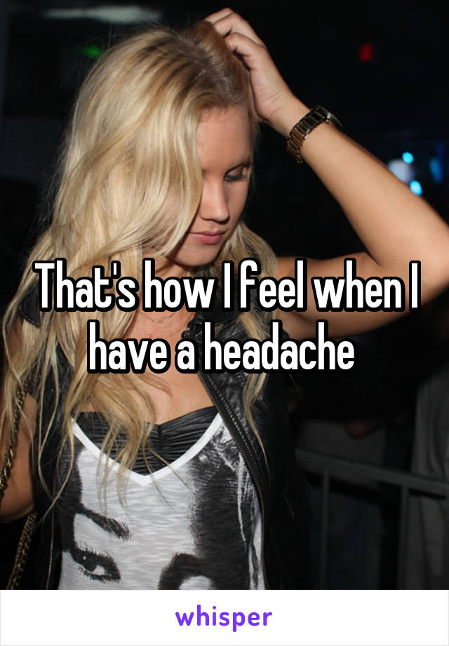 That's how I feel when I have a headache 