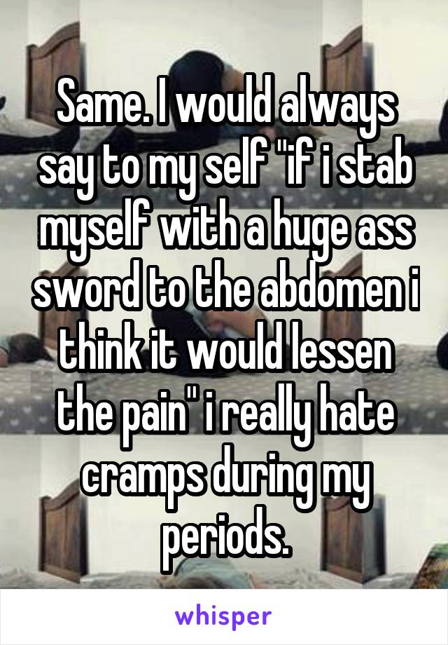 Same. I would always say to my self "if i stab myself with a huge ass sword to the abdomen i think it would lessen the pain" i really hate cramps during my periods.