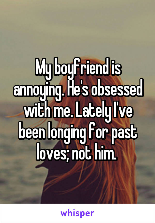 My boyfriend is annoying. He's obsessed with me. Lately I've been longing for past loves; not him. 