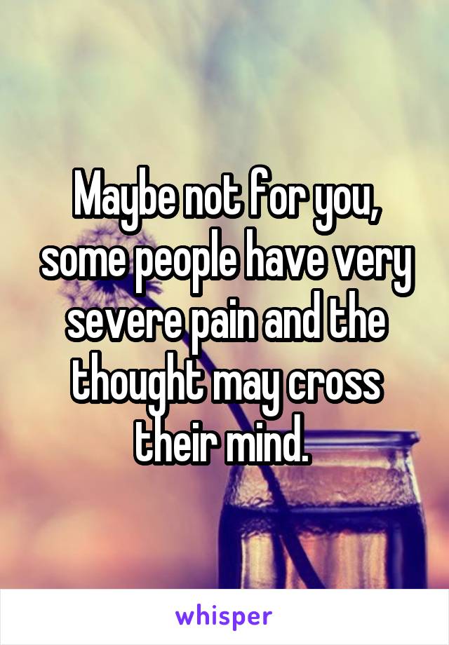 Maybe not for you, some people have very severe pain and the thought may cross their mind. 