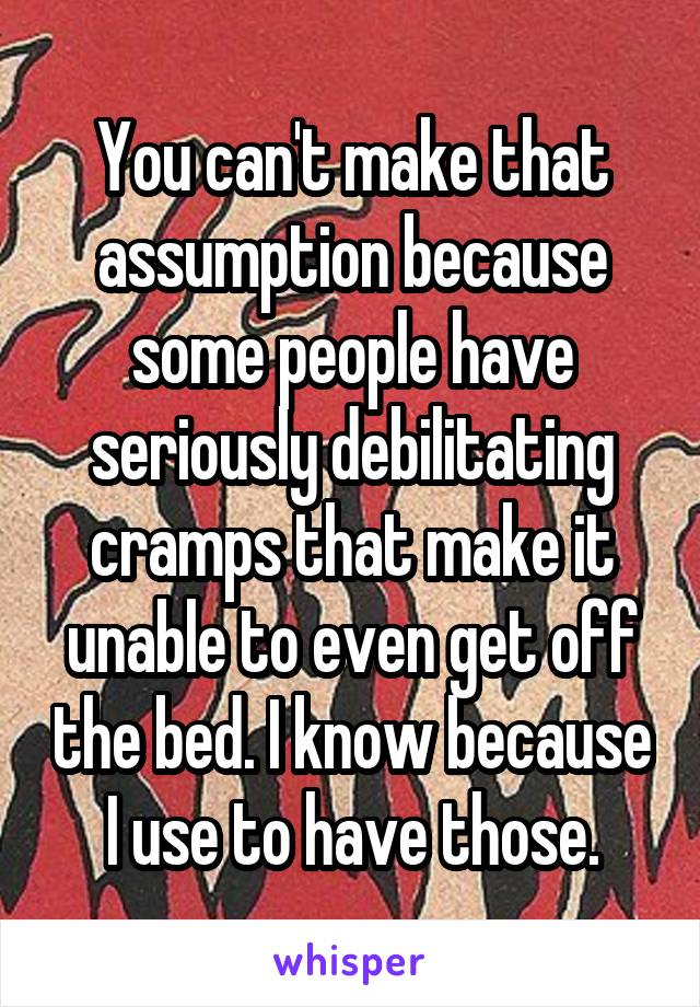 You can't make that assumption because some people have seriously debilitating cramps that make it unable to even get off the bed. I know because I use to have those.