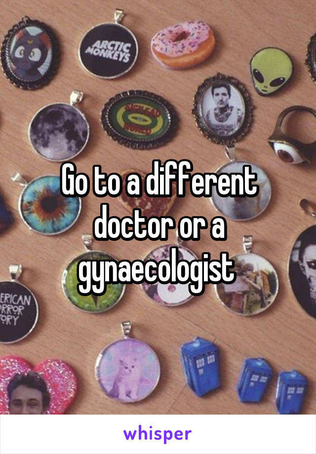 Go to a different doctor or a gynaecologist 