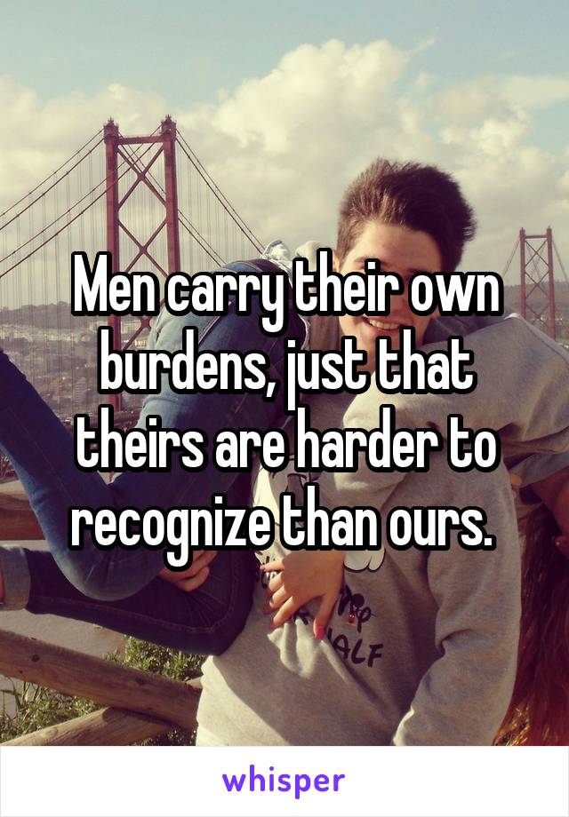 Men carry their own burdens, just that theirs are harder to recognize than ours. 