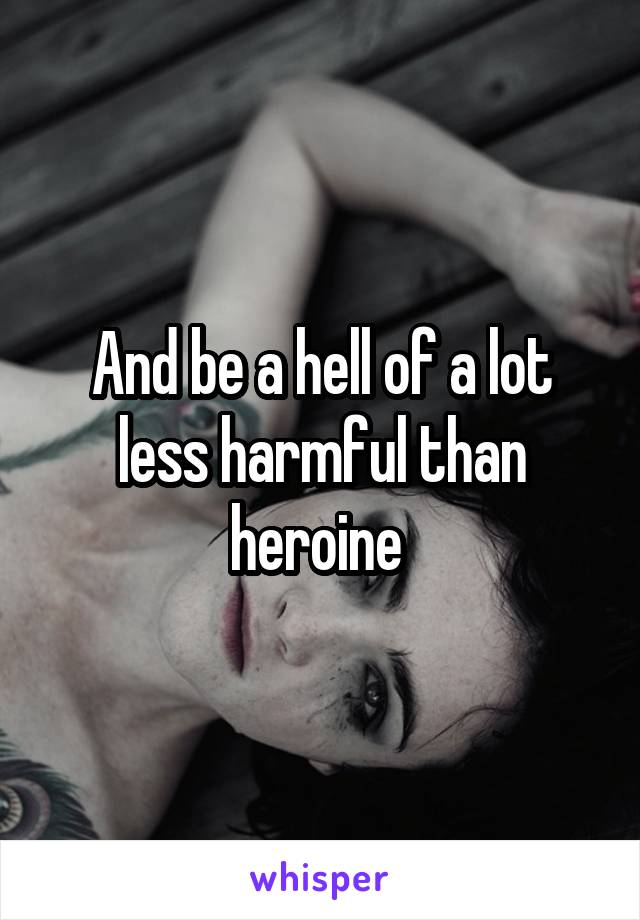 And be a hell of a lot less harmful than heroine 