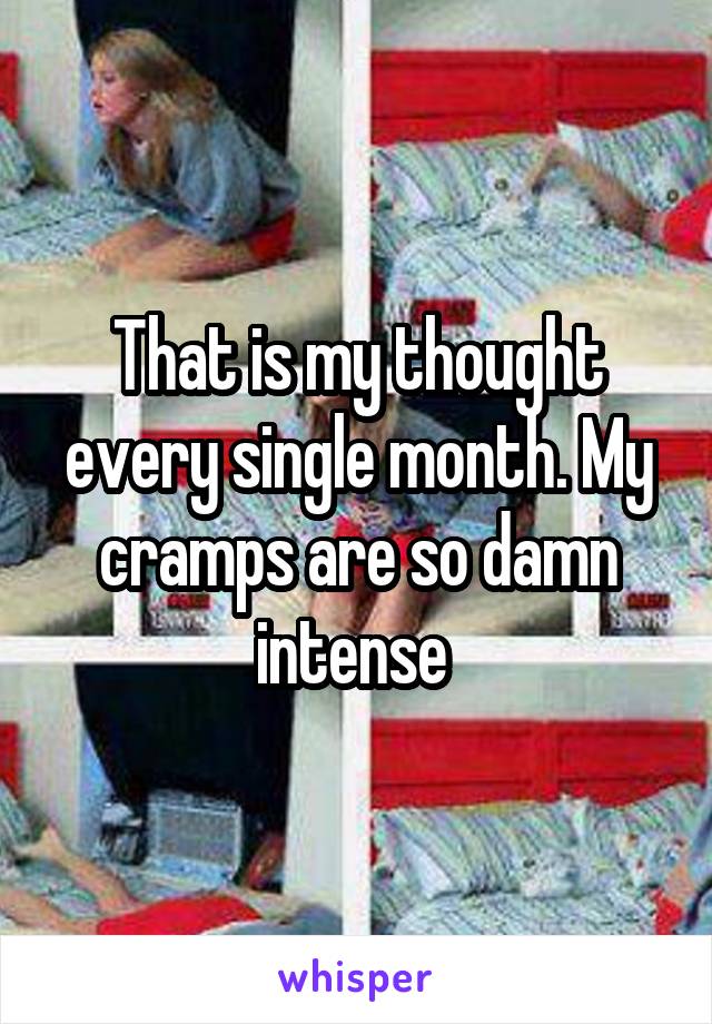 That is my thought every single month. My cramps are so damn intense 