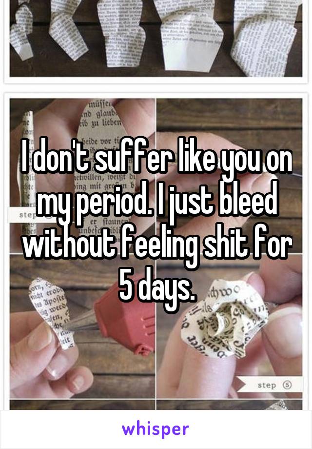 I don't suffer like you on my period. I just bleed without feeling shit for 5 days.