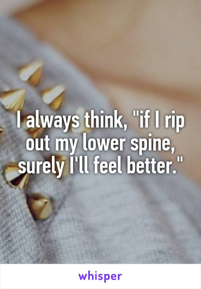 I always think, "if I rip out my lower spine, surely I'll feel better."