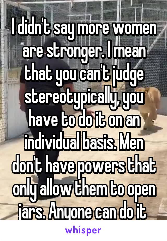 I didn't say more women are stronger. I mean that you can't judge stereotypically, you have to do it on an individual basis. Men don't have powers that only allow them to open jars. Anyone can do it 