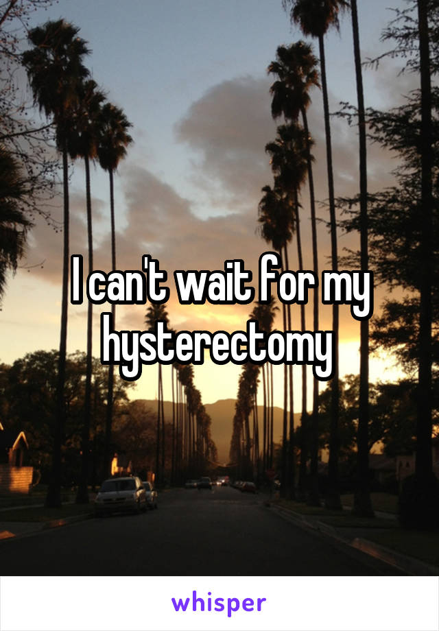 I can't wait for my hysterectomy 