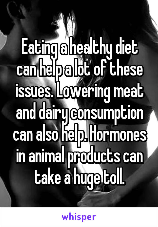 Eating a healthy diet can help a lot of these issues. Lowering meat and dairy consumption can also help. Hormones in animal products can take a huge toll.