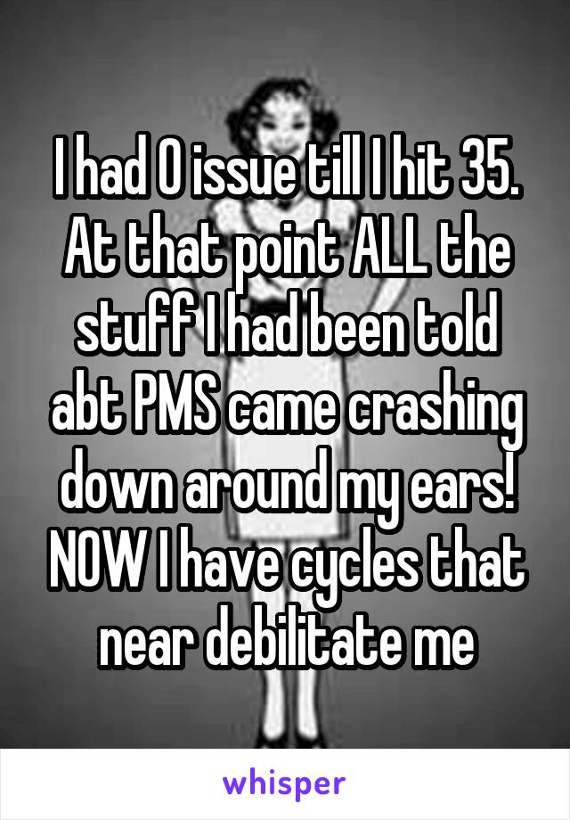 I had 0 issue till I hit 35. At that point ALL the stuff I had been told abt PMS came crashing down around my ears! NOW I have cycles that near debilitate me