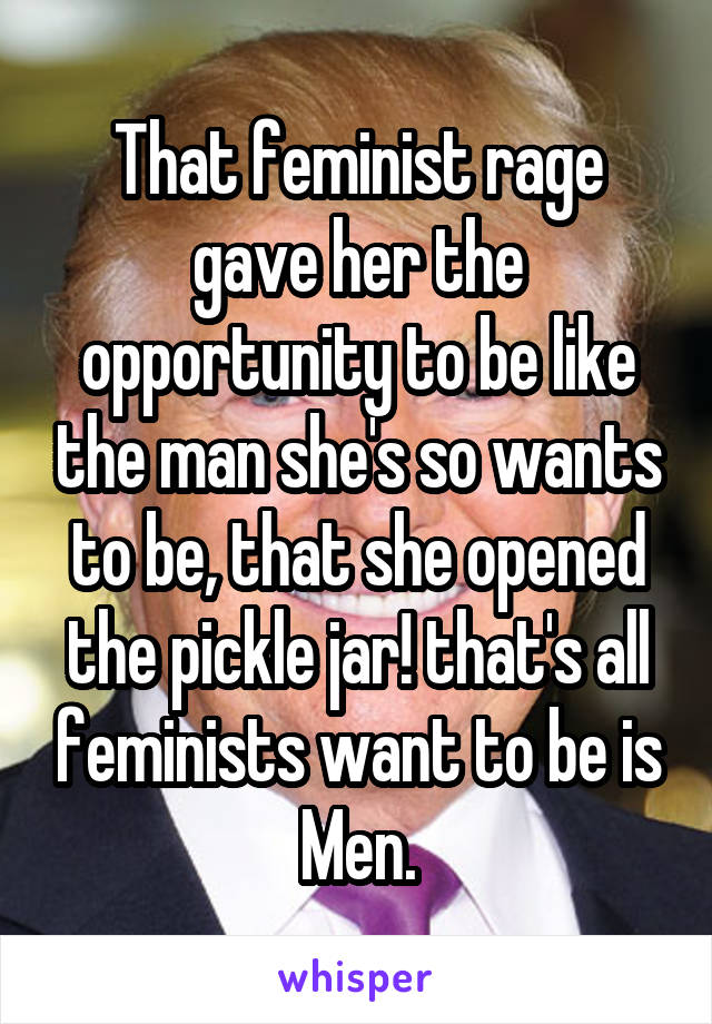 That feminist rage gave her the opportunity to be like the man she's so wants to be, that she opened the pickle jar! that's all feminists want to be is Men.