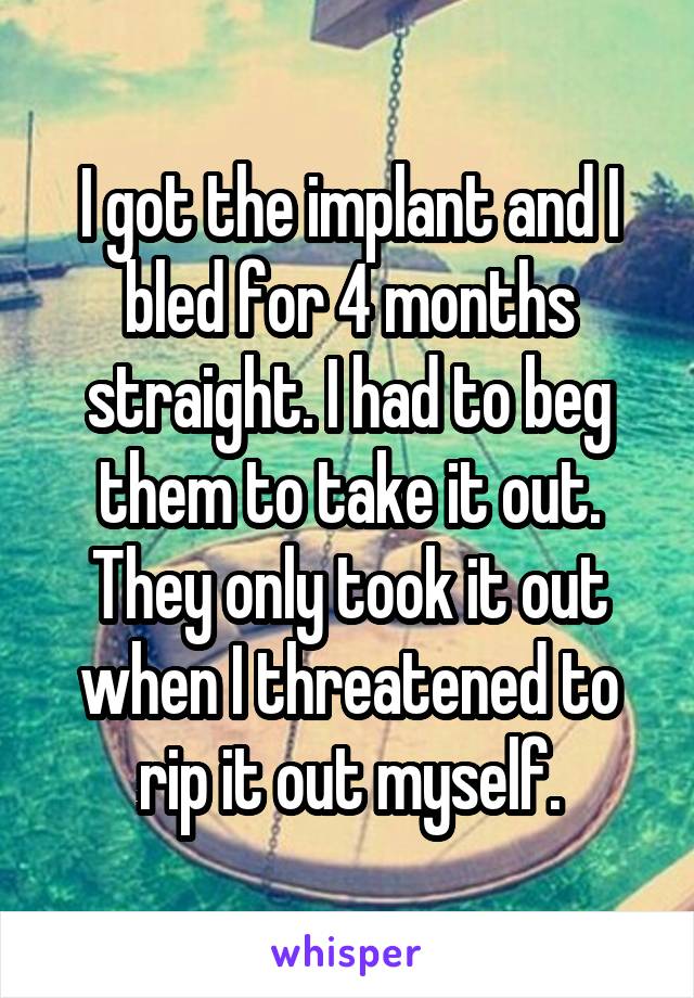 I got the implant and I bled for 4 months straight. I had to beg them to take it out. They only took it out when I threatened to rip it out myself.