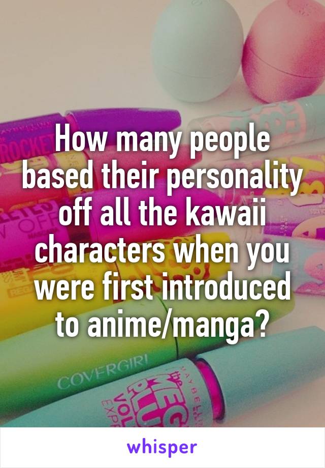 How many people based their personality off all the kawaii characters when you were first introduced to anime/manga?