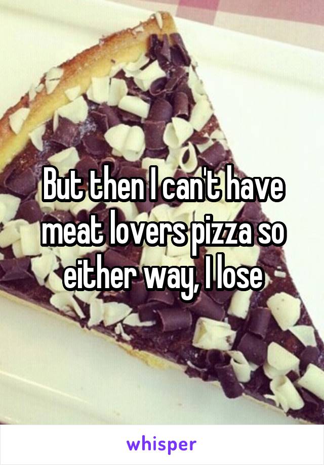 But then I can't have meat lovers pizza so either way, I lose