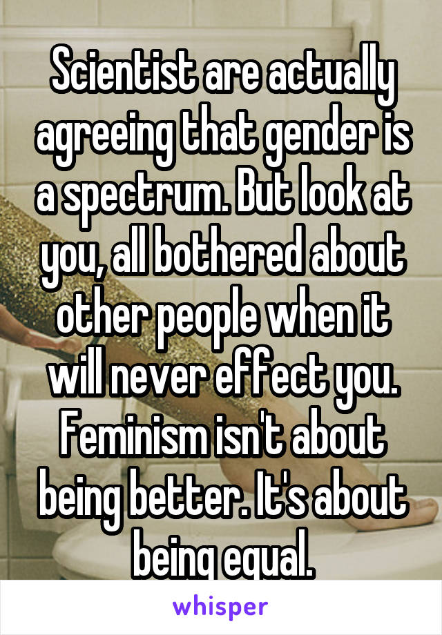 Scientist are actually agreeing that gender is a spectrum. But look at you, all bothered about other people when it will never effect you. Feminism isn't about being better. It's about being equal.