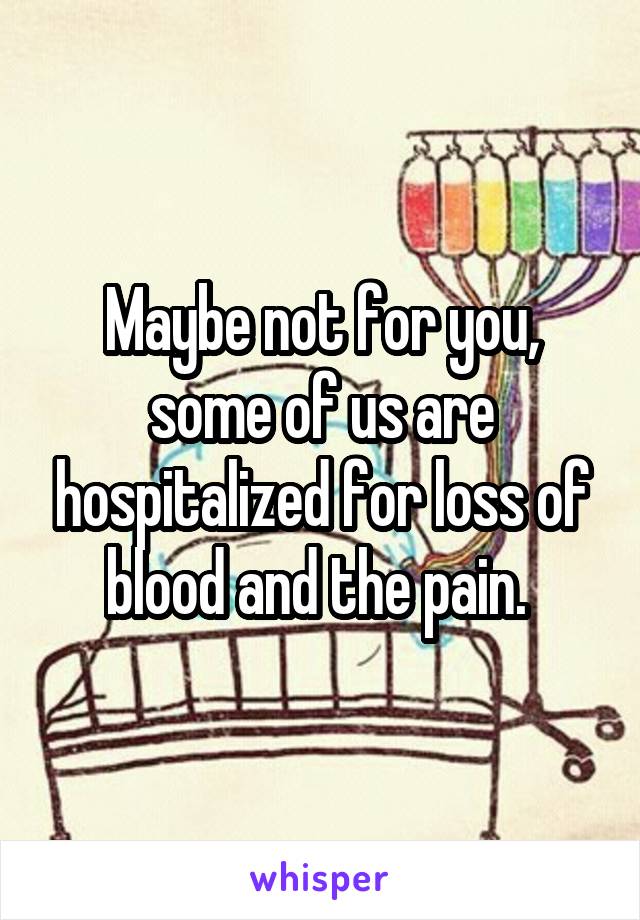 Maybe not for you, some of us are hospitalized for loss of blood and the pain. 