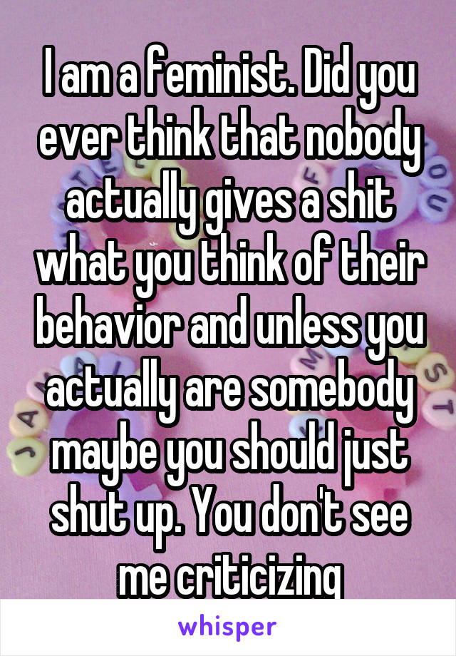 I am a feminist. Did you ever think that nobody actually gives a shit what you think of their behavior and unless you actually are somebody maybe you should just shut up. You don't see me criticizing