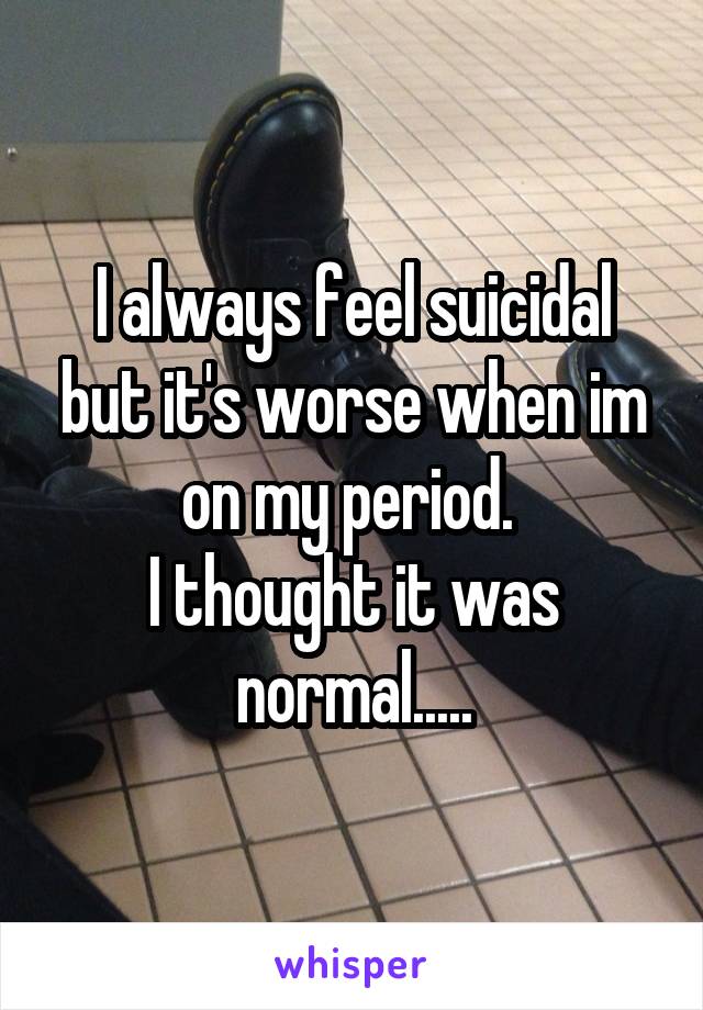 I always feel suicidal but it's worse when im on my period. 
I thought it was normal.....