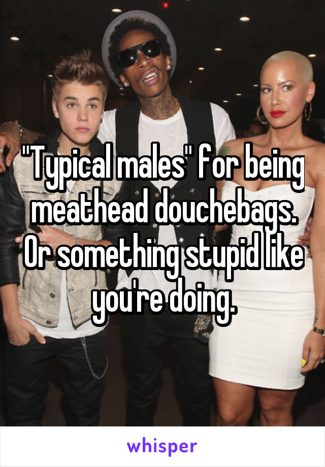 "Typical males" for being meathead douchebags. Or something stupid like you're doing.