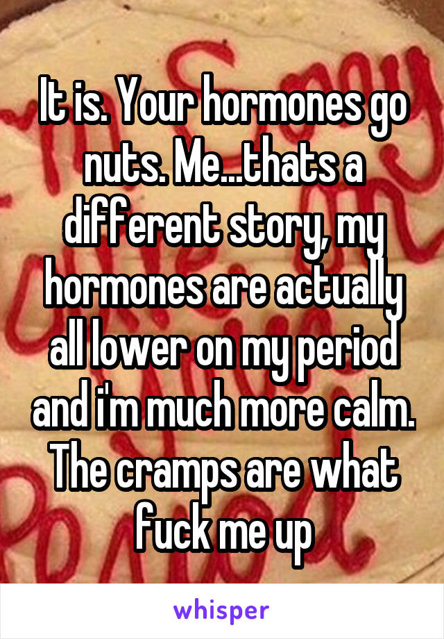 It is. Your hormones go nuts. Me...thats a different story, my hormones are actually all lower on my period and i'm much more calm. The cramps are what fuck me up