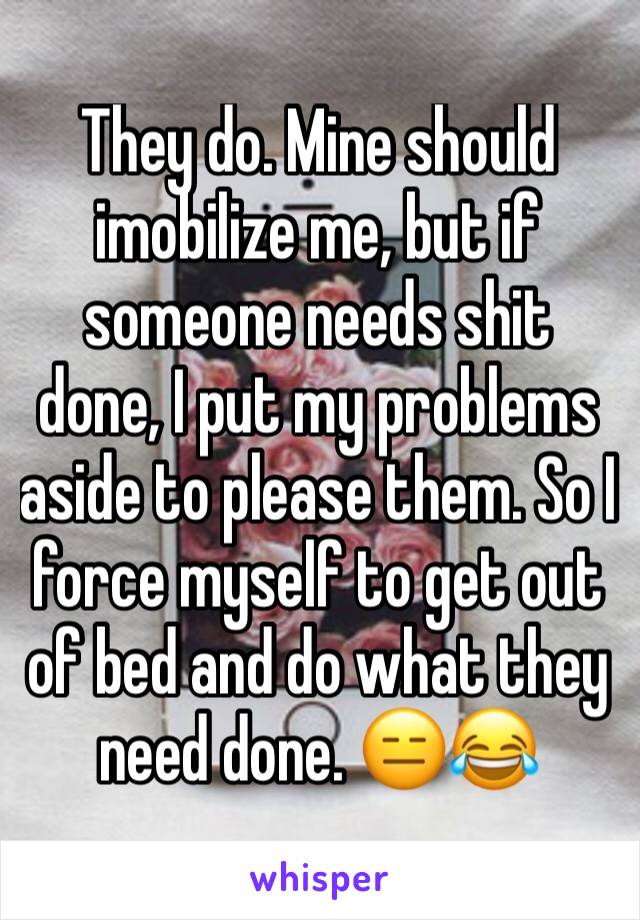 They do. Mine should imobilize me, but if someone needs shit done, I put my problems aside to please them. So I force myself to get out of bed and do what they need done. 😑😂