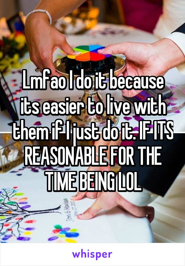 Lmfao I do it because its easier to live with them if I just do it. IF ITS REASONABLE FOR THE TIME BEING LOL