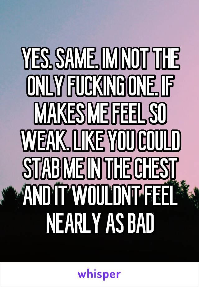 YES. SAME. IM NOT THE ONLY FUCKING ONE. IF MAKES ME FEEL SO WEAK. LIKE YOU COULD STAB ME IN THE CHEST AND IT WOULDNT FEEL NEARLY AS BAD