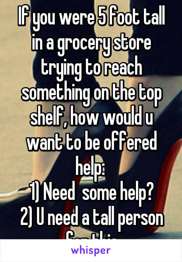 If you were 5 foot tall in a grocery store trying to reach something on the top shelf, how would u want to be offered help: 
1) Need  some help?
2) U need a tall person for this