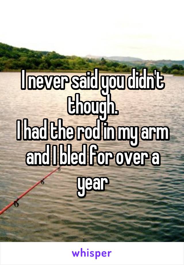 I never said you didn't though.
I had the rod in my arm and I bled for over a year