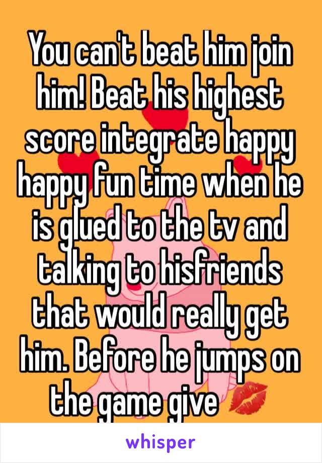 You can't beat him join him! Beat his highest score integrate happy happy fun time when he is glued to the tv and talking to hisfriends that would really get him. Before he jumps on the game give 💋